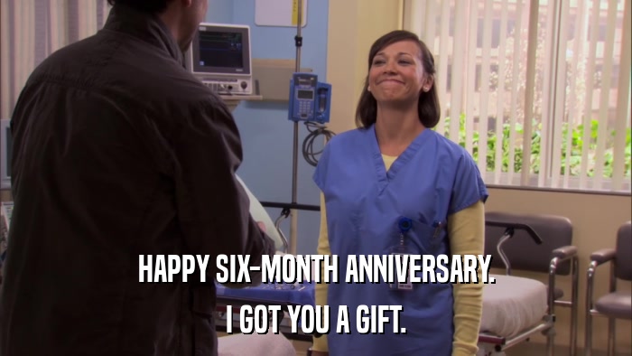 HAPPY SIX-MONTH ANNIVERSARY. I GOT YOU A GIFT. 