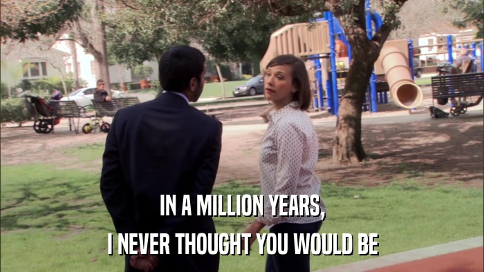 IN A MILLION YEARS, I NEVER THOUGHT YOU WOULD BE 