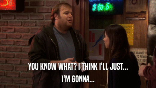 YOU KNOW WHAT? I THINK I'LL JUST... I'M GONNA... 