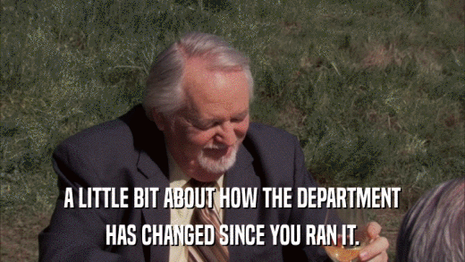 A LITTLE BIT ABOUT HOW THE DEPARTMENT HAS CHANGED SINCE YOU RAN IT. 