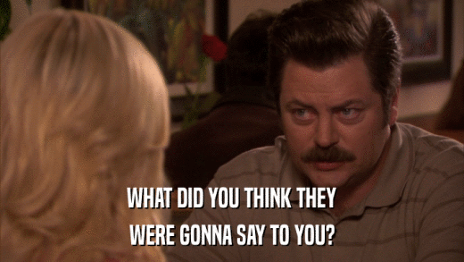 WHAT DID YOU THINK THEY WERE GONNA SAY TO YOU? 