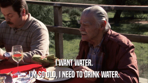 I WANT WATER. I'M SO OLD, I NEED TO DRINK WATER. 