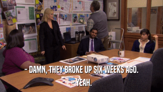 - DAMN, THEY BROKE UP SIX WEEKS AGO. - YEAH. 