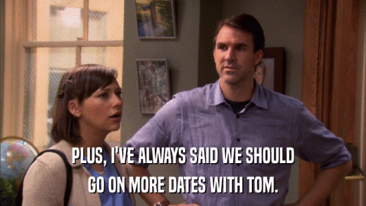 PLUS, I'VE ALWAYS SAID WE SHOULD GO ON MORE DATES WITH TOM. 