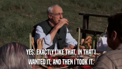 YES. EXACTLY LIKE THAT, IN THAT I WANTED IT, AND THEN I TOOK IT. 