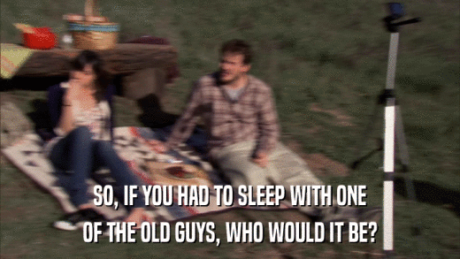 SO, IF YOU HAD TO SLEEP WITH ONE OF THE OLD GUYS, WHO WOULD IT BE? 