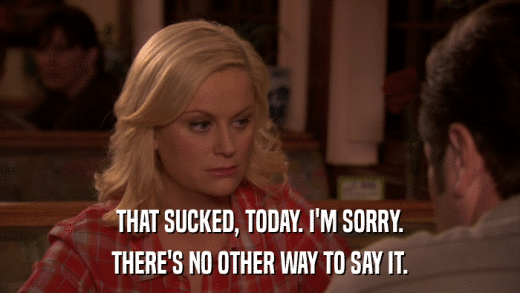 THAT SUCKED, TODAY. I'M SORRY. THERE'S NO OTHER WAY TO SAY IT. 