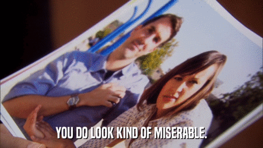 YOU DO LOOK KIND OF MISERABLE.  