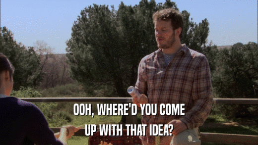 OOH, WHERE'D YOU COME UP WITH THAT IDEA? 