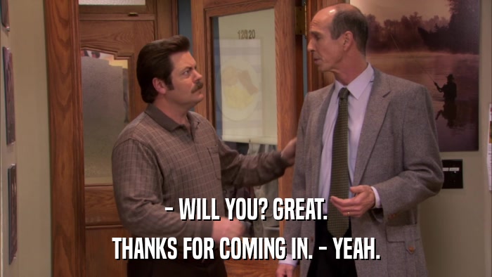 - WILL YOU? GREAT. THANKS FOR COMING IN. - YEAH. 