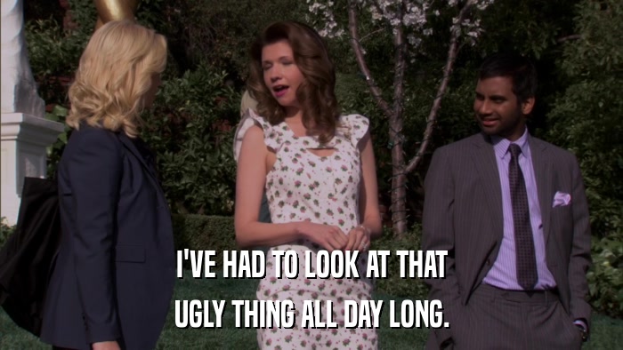I'VE HAD TO LOOK AT THAT UGLY THING ALL DAY LONG. 