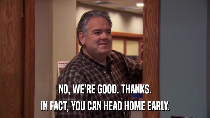 NO, WE'RE GOOD. THANKS. IN FACT, YOU CAN HEAD HOME EARLY. 