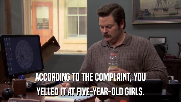 ACCORDING TO THE COMPLAINT, YOU YELLED IT AT FIVE-YEAR-OLD GIRLS. 
