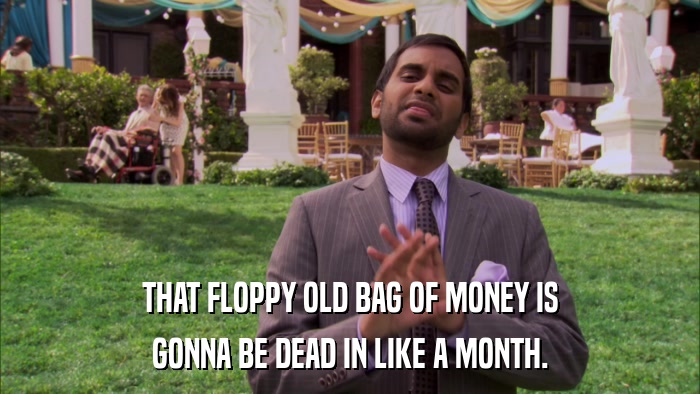 THAT FLOPPY OLD BAG OF MONEY IS GONNA BE DEAD IN LIKE A MONTH. 