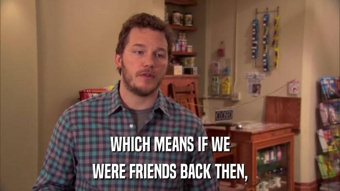WHICH MEANS IF WE WERE FRIENDS BACK THEN, 