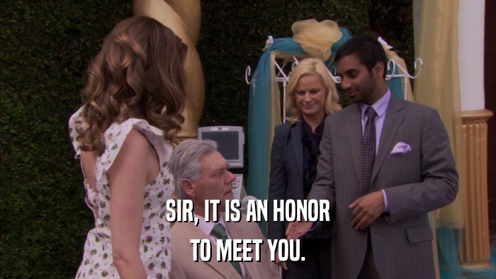 SIR, IT IS AN HONOR TO MEET YOU. 