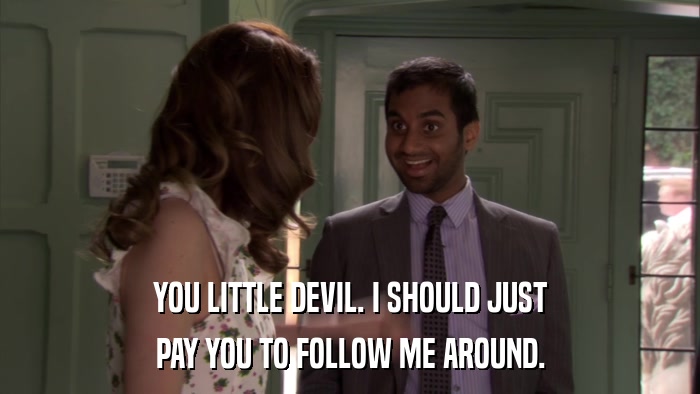 YOU LITTLE DEVIL. I SHOULD JUST PAY YOU TO FOLLOW ME AROUND. 