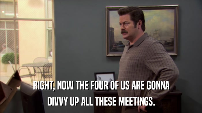 RIGHT, NOW THE FOUR OF US ARE GONNA DIVVY UP ALL THESE MEETINGS. 