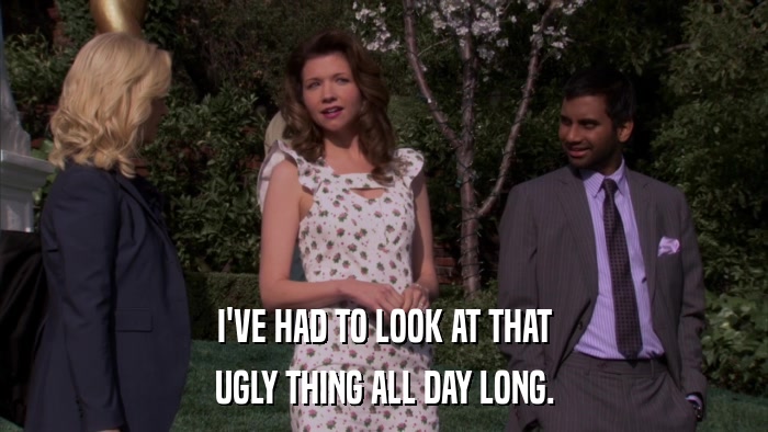 I'VE HAD TO LOOK AT THAT UGLY THING ALL DAY LONG. 