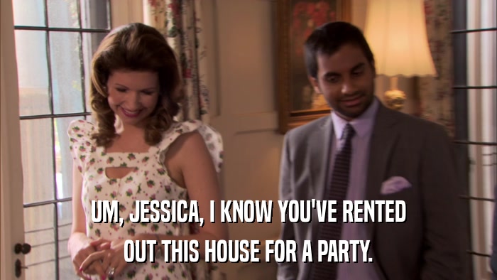 UM, JESSICA, I KNOW YOU'VE RENTED OUT THIS HOUSE FOR A PARTY. 
