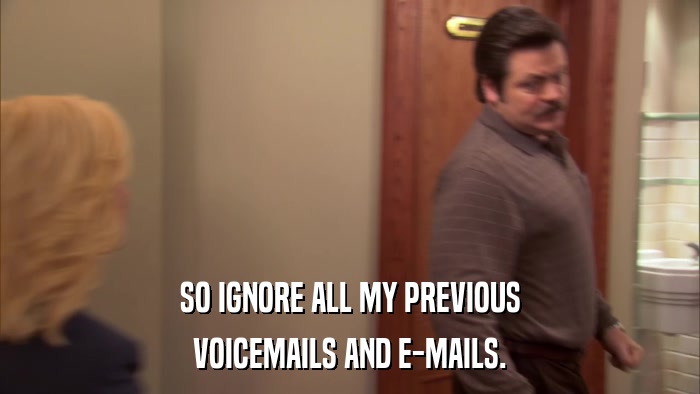 SO IGNORE ALL MY PREVIOUS VOICEMAILS AND E-MAILS. 