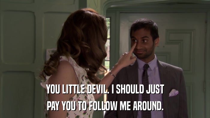 YOU LITTLE DEVIL. I SHOULD JUST PAY YOU TO FOLLOW ME AROUND. 