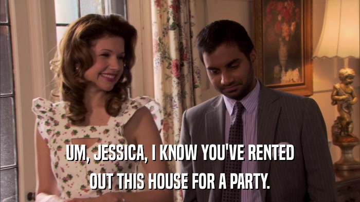 UM, JESSICA, I KNOW YOU'VE RENTED OUT THIS HOUSE FOR A PARTY. 