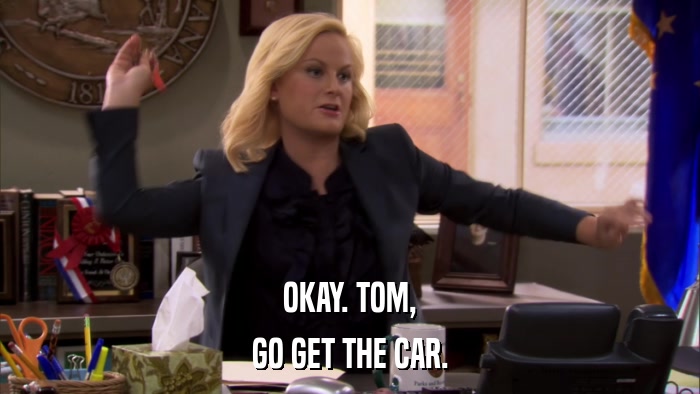 OKAY. TOM, GO GET THE CAR. 