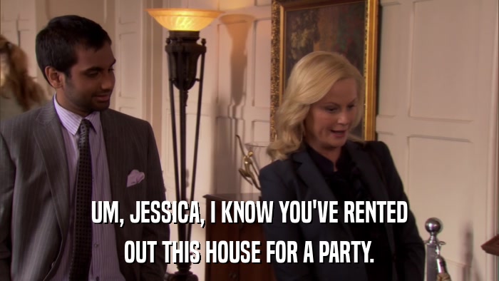 UM, JESSICA, I KNOW YOU'VE RENTED OUT THIS HOUSE FOR A PARTY. 