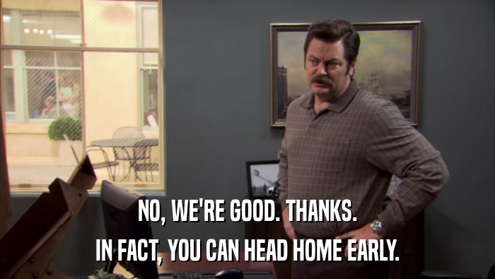 NO, WE'RE GOOD. THANKS. IN FACT, YOU CAN HEAD HOME EARLY. 