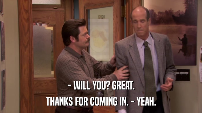 - WILL YOU? GREAT. THANKS FOR COMING IN. - YEAH. 