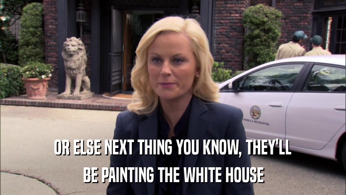 OR ELSE NEXT THING YOU KNOW, THEY'LL BE PAINTING THE WHITE HOUSE 