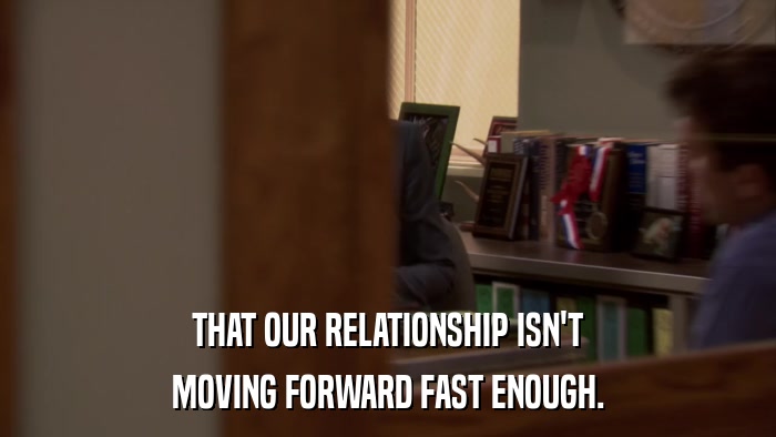 THAT OUR RELATIONSHIP ISN'T MOVING FORWARD FAST ENOUGH. 