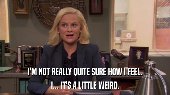 I'M NOT REALLY QUITE SURE HOW I FEEL. I... IT'S A LITTLE WEIRD. 