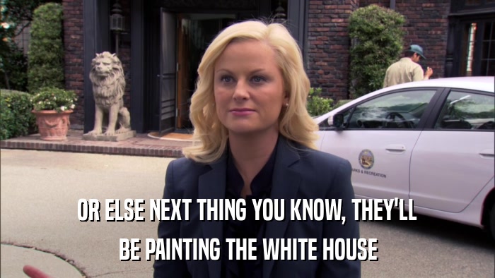 OR ELSE NEXT THING YOU KNOW, THEY'LL BE PAINTING THE WHITE HOUSE 