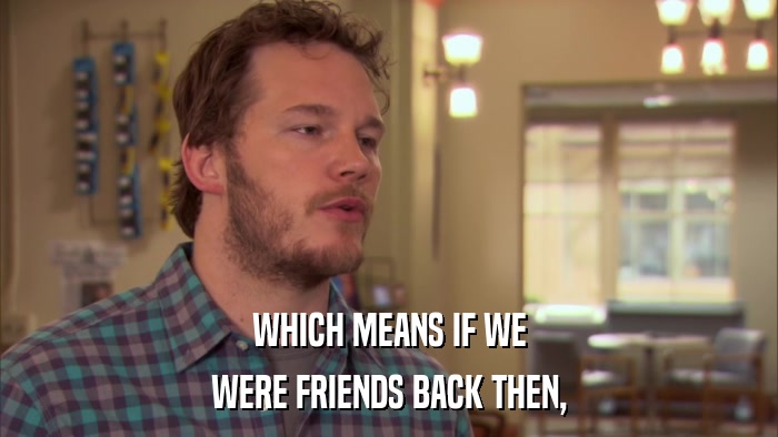 WHICH MEANS IF WE WERE FRIENDS BACK THEN, 