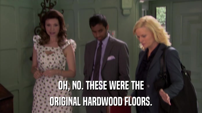 OH, NO. THESE WERE THE ORIGINAL HARDWOOD FLOORS. 