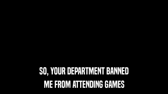 SO, YOUR DEPARTMENT BANNED ME FROM ATTENDING GAMES 