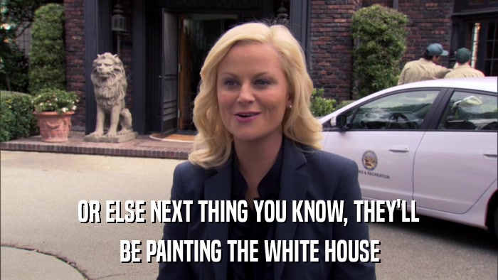 OR ELSE NEXT THING YOU KNOW, THEY'LL BE PAINTING THE WHITE HOUSE 