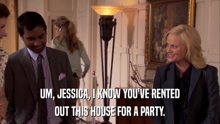 UM, JESSICA, I KNOW YOU'VE RENTED OUT THIS HOUSE FOR A PARTY. 