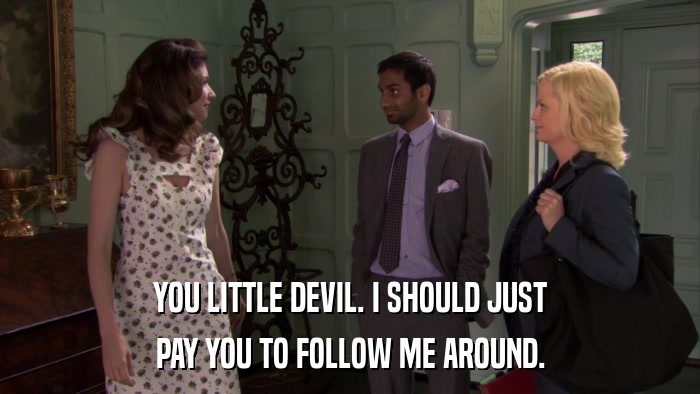 YOU LITTLE DEVIL. I SHOULD JUST PAY YOU TO FOLLOW ME AROUND. 