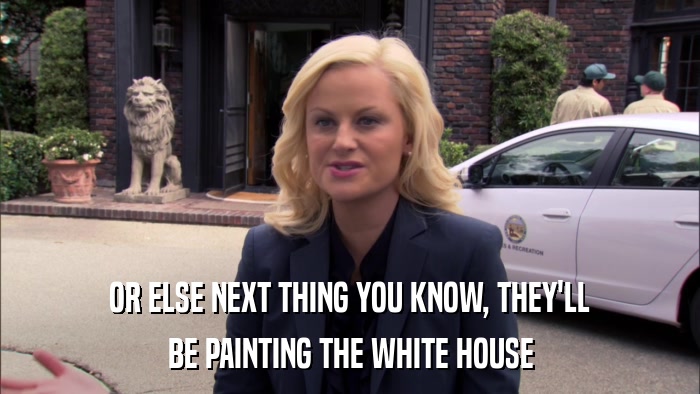 OR ELSE NEXT THING YOU KNOW, THEY'LL BE PAINTING THE WHITE HOUSE 