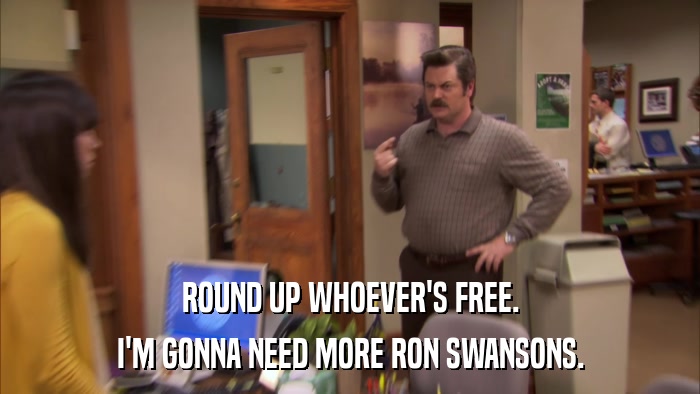 ROUND UP WHOEVER'S FREE. I'M GONNA NEED MORE RON SWANSONS. 