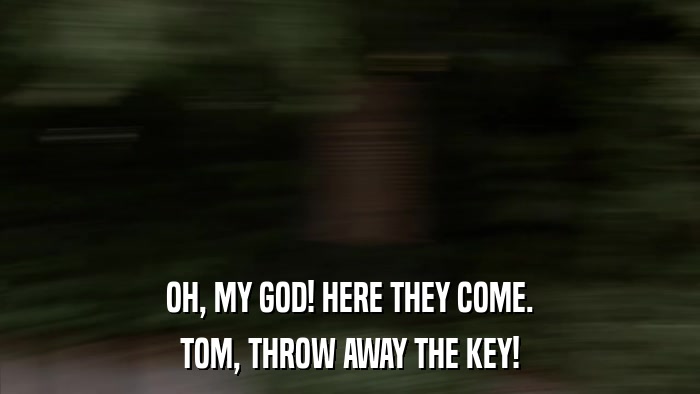 OH, MY GOD! HERE THEY COME. TOM, THROW AWAY THE KEY! 