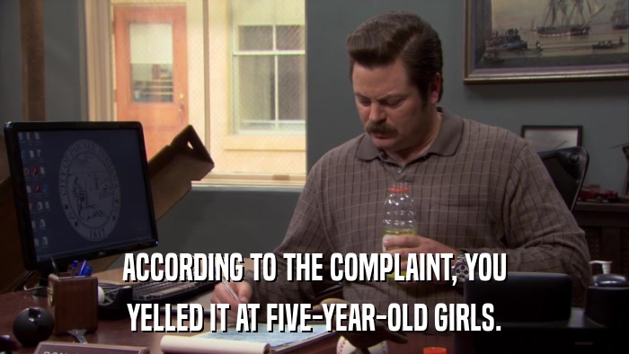 ACCORDING TO THE COMPLAINT, YOU YELLED IT AT FIVE-YEAR-OLD GIRLS. 