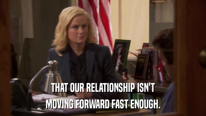 THAT OUR RELATIONSHIP ISN'T MOVING FORWARD FAST ENOUGH. 