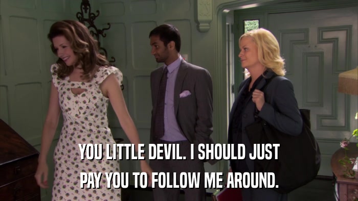 YOU LITTLE DEVIL. I SHOULD JUST PAY YOU TO FOLLOW ME AROUND. 