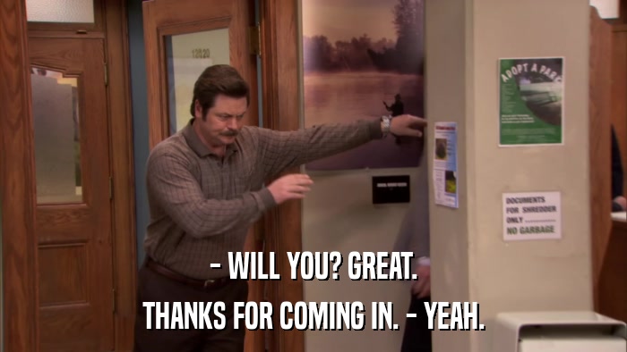 - WILL YOU? GREAT. THANKS FOR COMING IN. - YEAH. 