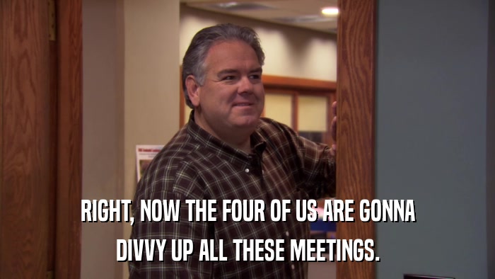 RIGHT, NOW THE FOUR OF US ARE GONNA DIVVY UP ALL THESE MEETINGS. 