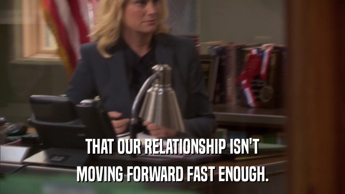 THAT OUR RELATIONSHIP ISN'T MOVING FORWARD FAST ENOUGH. 